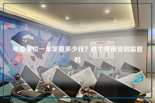 电竞学校一年学费多少钱？这个费用受到监管吗